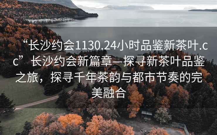 “长沙约会1130.24小时品鉴新茶叶.cc”长沙约会新篇章—探寻新茶叶品鉴之旅，探寻千年茶韵与都市节奏的完美融合