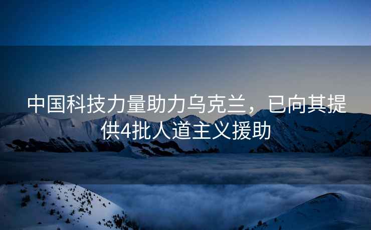 中国科技力量助力乌克兰，已向其提供4批人道主义援助