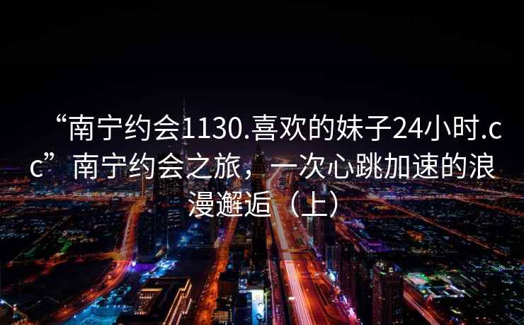 “南宁约会1130.喜欢的妹子24小时.cc”南宁约会之旅，一次心跳加速的浪漫邂逅（上）