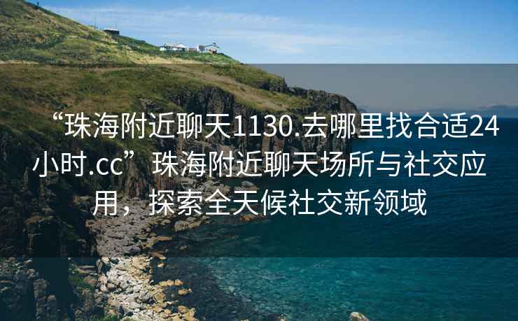 “珠海附近聊天1130.去哪里找合适24小时.cc”珠海附近聊天场所与社交应用，探索全天候社交新领域