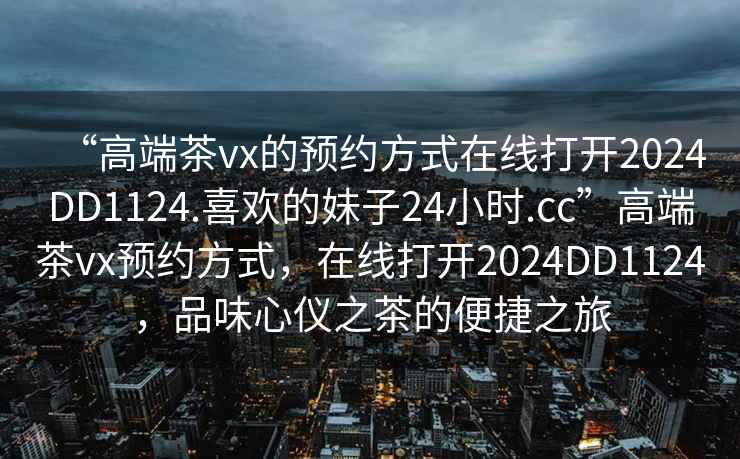 “高端茶vx的预约方式在线打开2024DD1124.喜欢的妹子24小时.cc”高端茶vx预约方式，在线打开2024DD1124，品味心仪之茶的便捷之旅