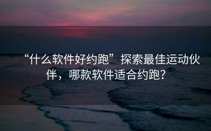 “什么软件好约跑”探索最佳运动伙伴，哪款软件适合约跑？