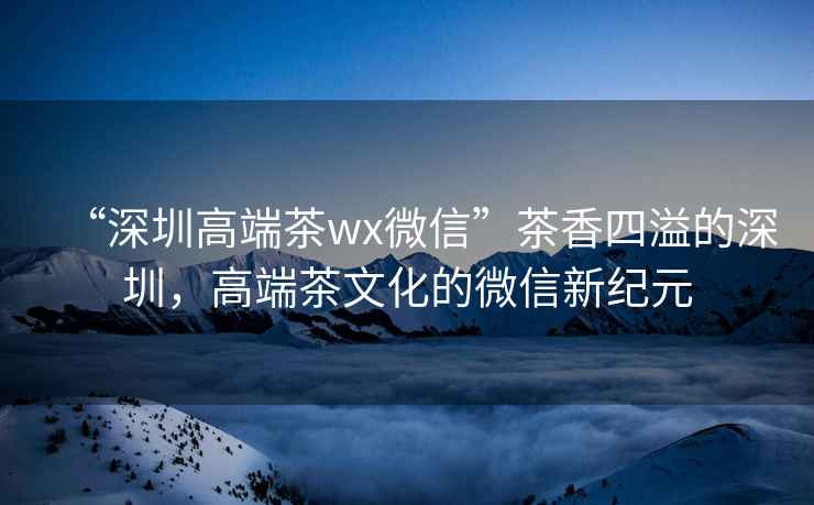 “深圳高端茶wx微信”茶香四溢的深圳，高端茶文化的微信新纪元