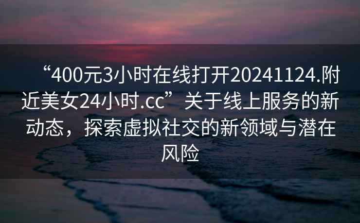 “400元3小时在线打开20241124.附近美女24小时.cc”关于线上服务的新动态，探索虚拟社交的新领域与潜在风险