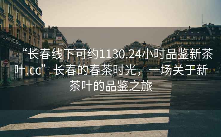 “长春线下可约1130.24小时品鉴新茶叶.cc”长春的春茶时光，一场关于新茶叶的品鉴之旅