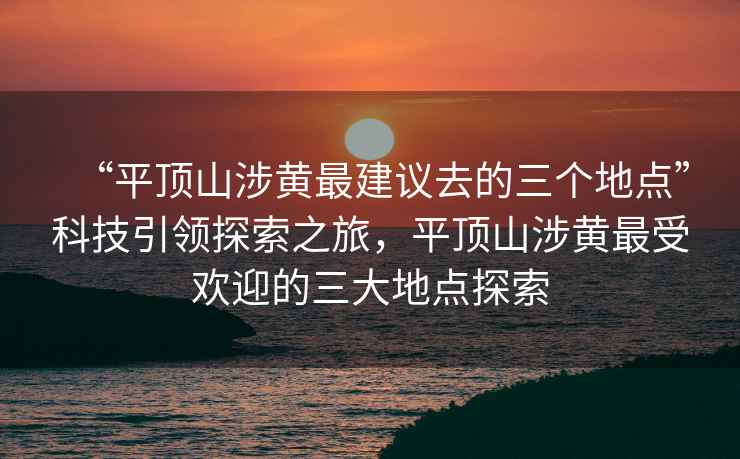 “平顶山涉黄最建议去的三个地点”科技引领探索之旅，平顶山涉黄最受欢迎的三大地点探索