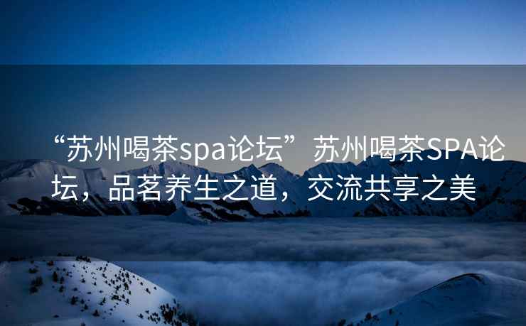 “苏州喝茶spa论坛”苏州喝茶SPA论坛，品茗养生之道，交流共享之美