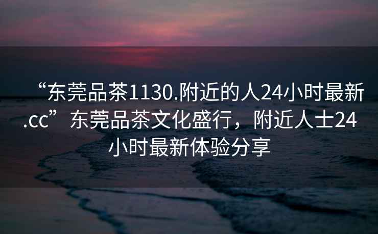 “东莞品茶1130.附近的人24小时最新.cc”东莞品茶文化盛行，附近人士24小时最新体验分享