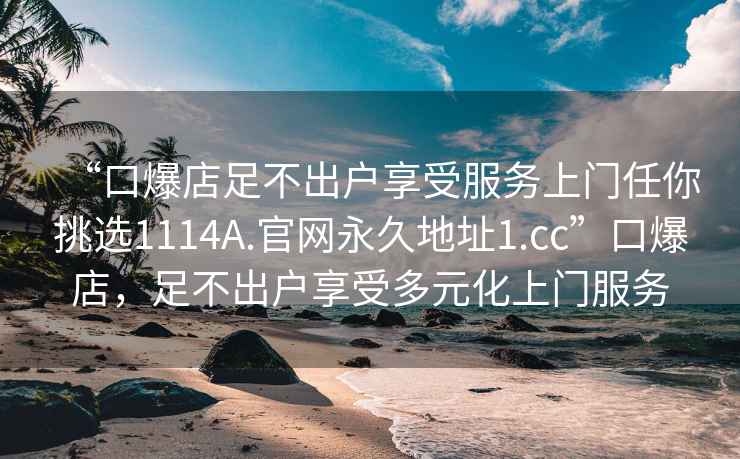 “口爆店足不出户享受服务上门任你挑选1114A.官网永久地址1.cc”口爆店，足不出户享受多元化上门服务