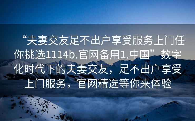 “夫妻交友足不出户享受服务上门任你挑选1114b.官网备用1.中国”数字化时代下的夫妻交友，足不出户享受上门服务，官网精选等你来体验