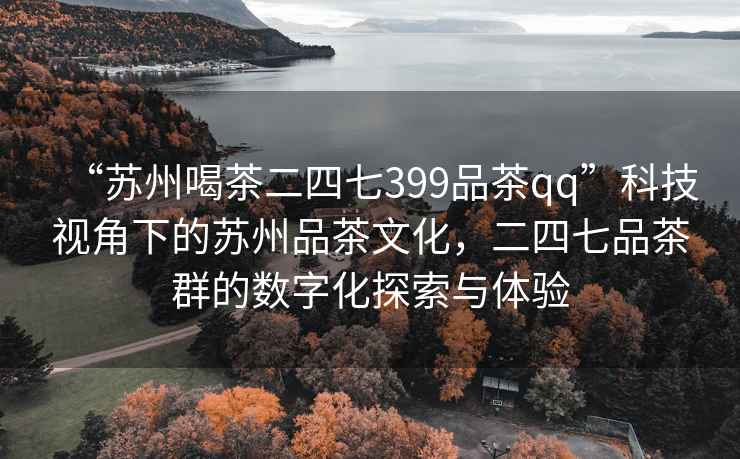 “苏州喝茶二四七399品茶qq”科技视角下的苏州品茶文化，二四七品茶群的数字化探索与体验