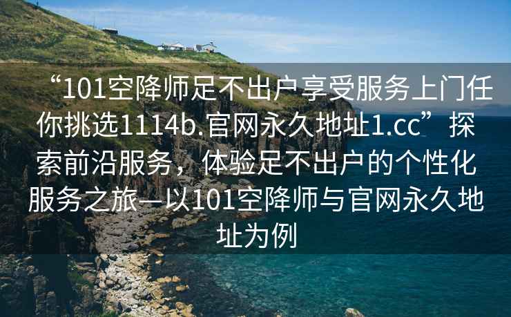 “101空降师足不出户享受服务上门任你挑选1114b.官网永久地址1.cc”探索前沿服务，体验足不出户的个性化服务之旅—以101空降师与官网永久地址为例