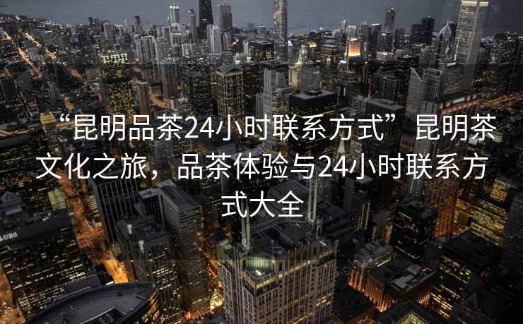 “昆明品茶24小时联系方式”昆明茶文化之旅，品茶体验与24小时联系方式大全