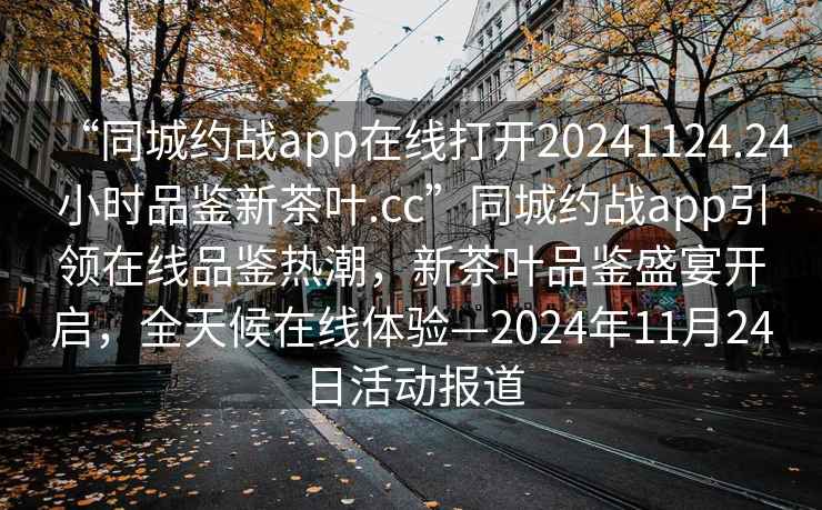 “同城约战app在线打开20241124.24小时品鉴新茶叶.cc”同城约战app引领在线品鉴热潮，新茶叶品鉴盛宴开启，全天候在线体验—2024年11月24日活动报道