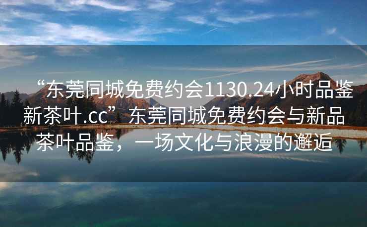 “东莞同城免费约会1130.24小时品鉴新茶叶.cc”东莞同城免费约会与新品茶叶品鉴，一场文化与浪漫的邂逅