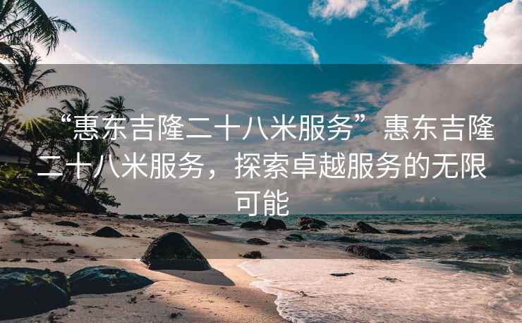 “惠东吉隆二十八米服务”惠东吉隆二十八米服务，探索卓越服务的无限可能