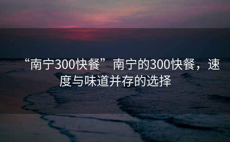 “南宁300快餐”南宁的300快餐，速度与味道并存的选择