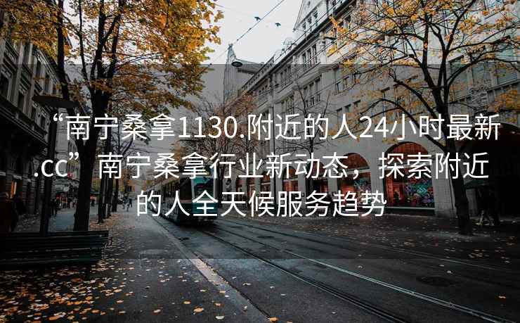 “南宁桑拿1130.附近的人24小时最新.cc”南宁桑拿行业新动态，探索附近的人全天候服务趋势