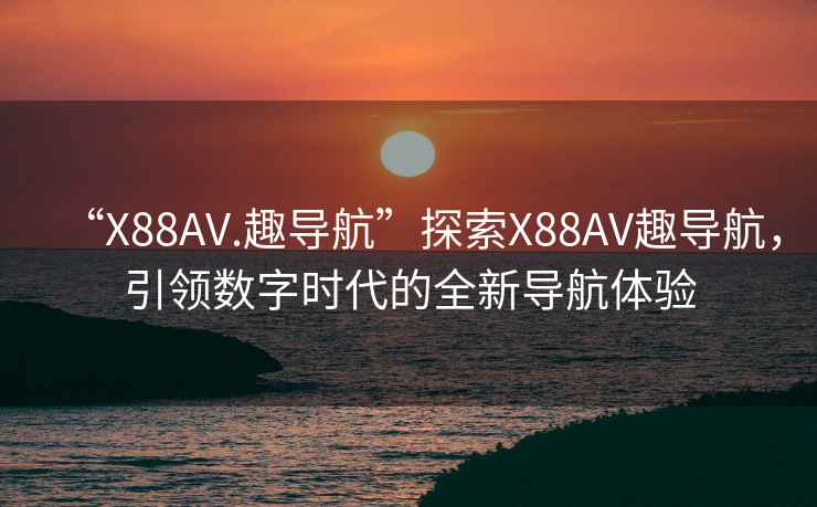 “X88AV.趣导航”探索X88AV趣导航，引领数字时代的全新导航体验