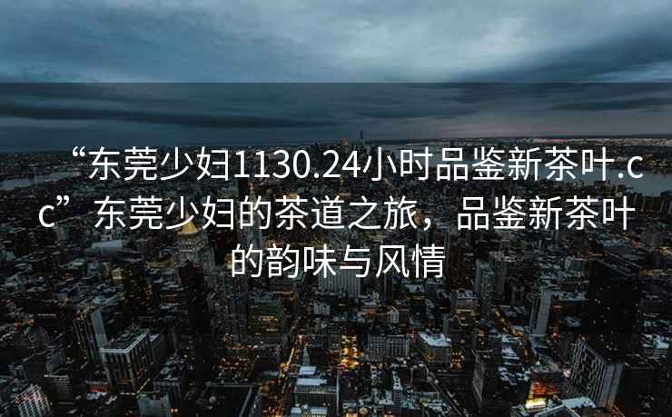 “东莞少妇1130.24小时品鉴新茶叶.cc”东莞少妇的茶道之旅，品鉴新茶叶的韵味与风情