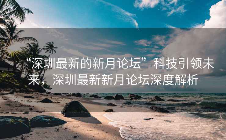 “深圳最新的新月论坛”科技引领未来，深圳最新新月论坛深度解析