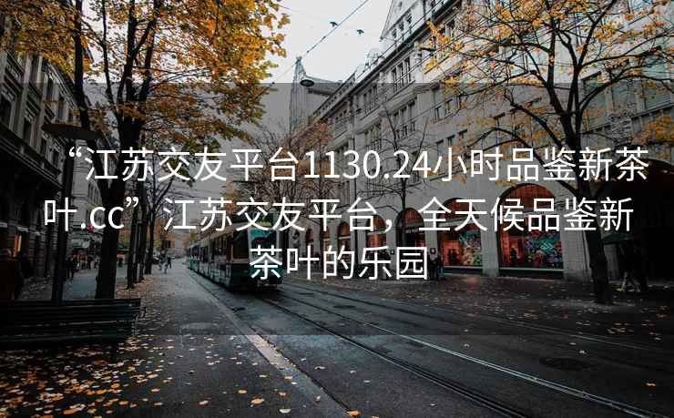 “江苏交友平台1130.24小时品鉴新茶叶.cc”江苏交友平台，全天候品鉴新茶叶的乐园