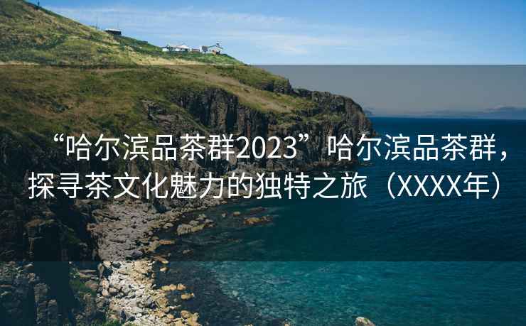 “哈尔滨品茶群2023”哈尔滨品茶群，探寻茶文化魅力的独特之旅（XXXX年）